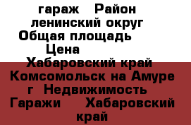 гараж › Район ­ ленинский округ › Общая площадь ­ 36 › Цена ­ 650 000 - Хабаровский край, Комсомольск-на-Амуре г. Недвижимость » Гаражи   . Хабаровский край